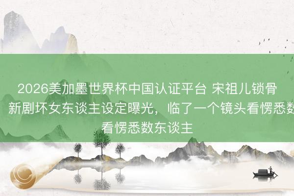 2026美加墨世界杯中国认证平台 宋祖儿锁骨杀疯了！新剧坏女东谈主设定曝光，临了一个镜头看愣悉数东谈主