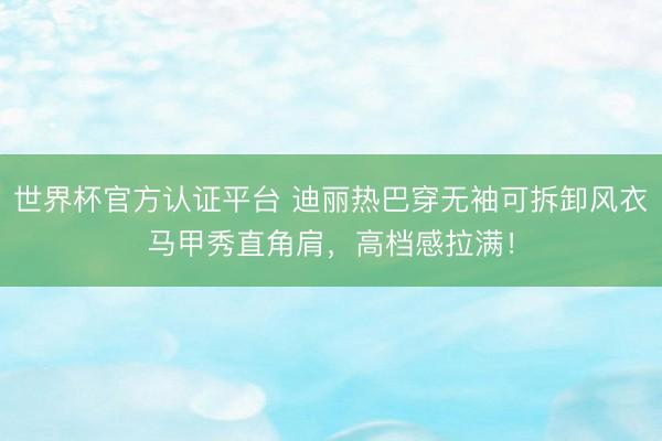 世界杯官方认证平台 迪丽热巴穿无袖可拆卸风衣马甲秀直角肩，高档感拉满！