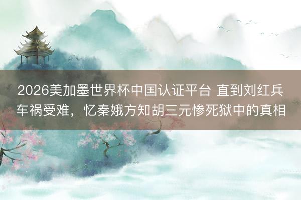 2026美加墨世界杯中国认证平台 直到刘红兵车祸受难，忆秦娥方知胡三元惨死狱中的真相