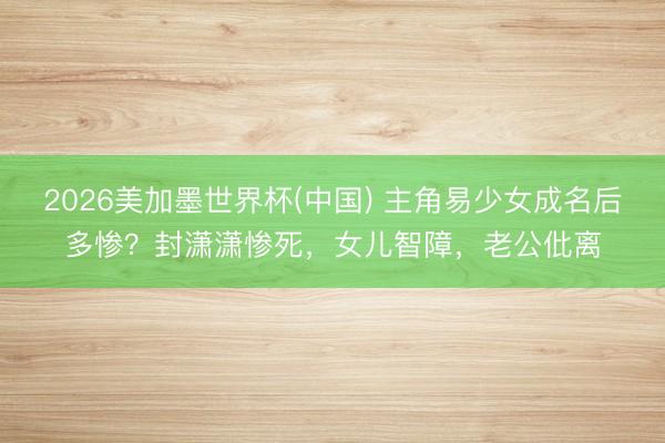 2026美加墨世界杯(中国) 主角易少女成名后多惨？封潇潇惨死，女儿智障，老公仳离