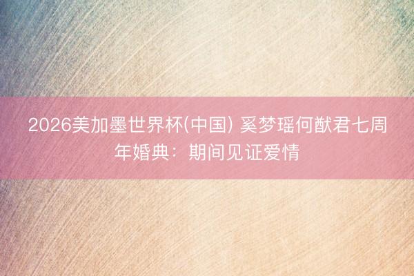 2026美加墨世界杯(中国) 奚梦瑶何猷君七周年婚典：期间见证爱情