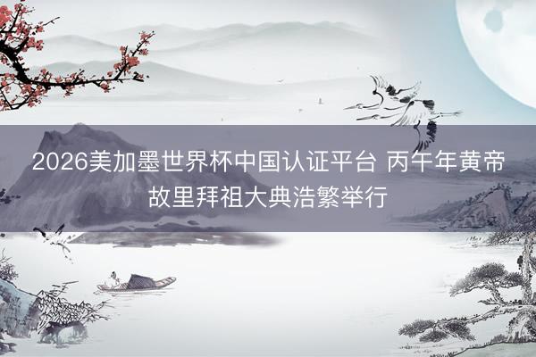 2026美加墨世界杯中国认证平台 丙午年黄帝故里拜祖大典浩繁举行