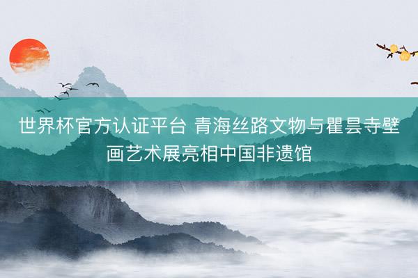 世界杯官方认证平台 青海丝路文物与瞿昙寺壁画艺术展亮相中国非遗馆