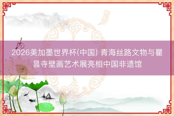 2026美加墨世界杯(中国) 青海丝路文物与瞿昙寺壁画艺术展亮相中国非遗馆
