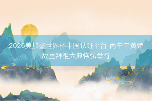 2026美加墨世界杯中国认证平台 丙午年黄帝故里拜祖大典恢弘举行