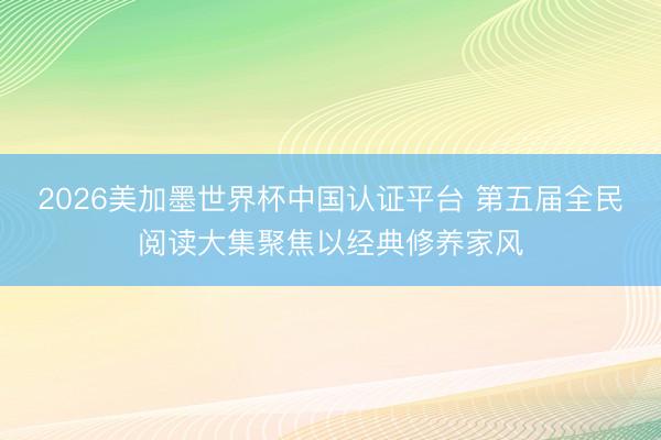 2026美加墨世界杯中国认证平台 第五届全民阅读大集聚焦以经典修养家风