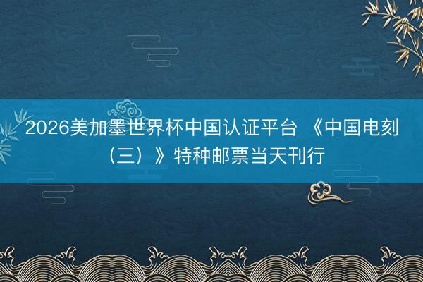 2026美加墨世界杯中国认证平台 《中国电刻（三）》特种邮票当天刊行