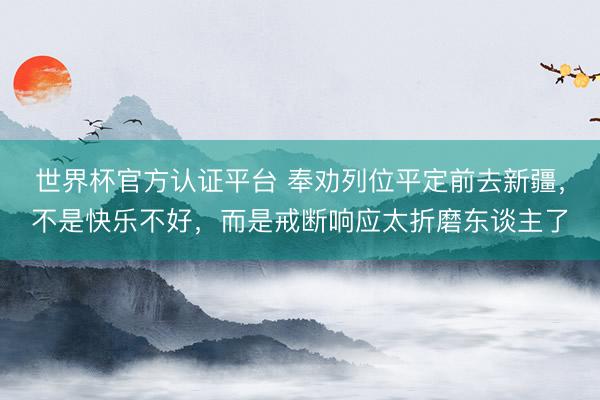 世界杯官方认证平台 奉劝列位平定前去新疆，不是快乐不好，而是戒断响应太折磨东谈主了