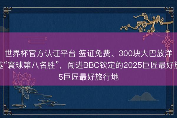 世界杯官方认证平台 签证免费、300块大巴放洋！穿越“寰球第八名胜”，闯进BBC钦定的2025巨匠最好旅行地