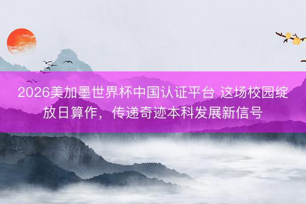 2026美加墨世界杯中国认证平台 这场校园绽放日算作，传递奇迹本科发展新信号