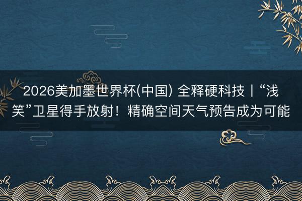 2026美加墨世界杯(中国) 全释硬科技丨“浅笑”卫星得手放射！精确空间天气预告成为可能