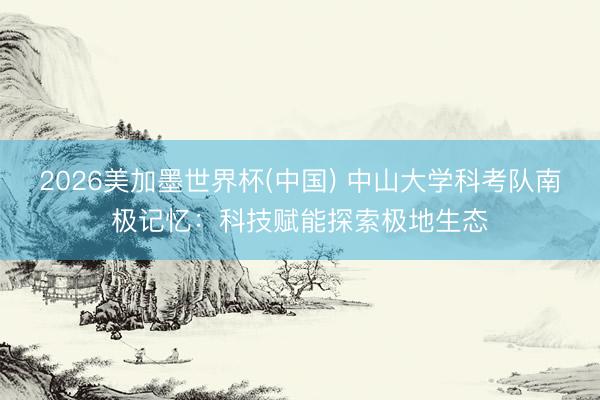 2026美加墨世界杯(中国) 中山大学科考队南极记忆：科技赋能探索极地生态