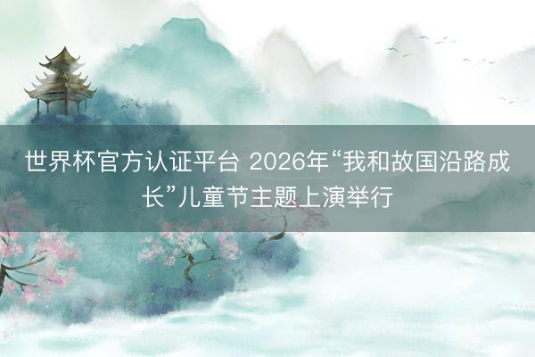 世界杯官方认证平台 2026年“我和故国沿路成长”儿童节主题上演举行