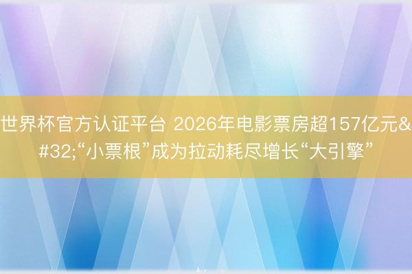 世界杯官方认证平台 2026年电影票房超157亿元 “小票根”成为拉动耗尽增长“大引擎”