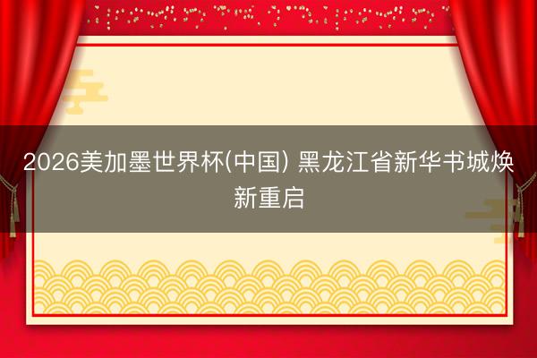 2026美加墨世界杯(中国) 黑龙江省新华书城焕新重启