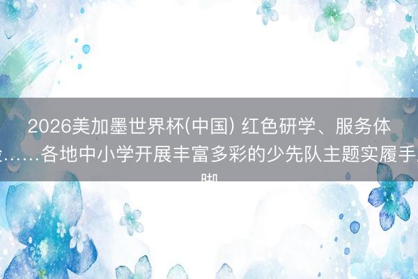 2026美加墨世界杯(中国) 红色研学、服务体验……各地中小学开展丰富多彩的少先队主题实履手脚