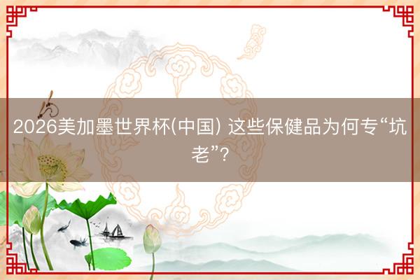 2026美加墨世界杯(中国) 这些保健品为何专“坑老”?