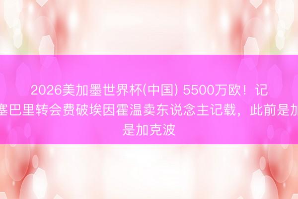 2026美加墨世界杯(中国) 5500万欧！记者：塞巴里转会费破埃因霍温卖东说念主记载，此前是加克波
