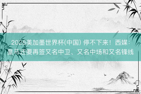 2026美加墨世界杯(中国) 停不下来！西媒：皇马还要再签又名中卫、又名中场和又名锋线