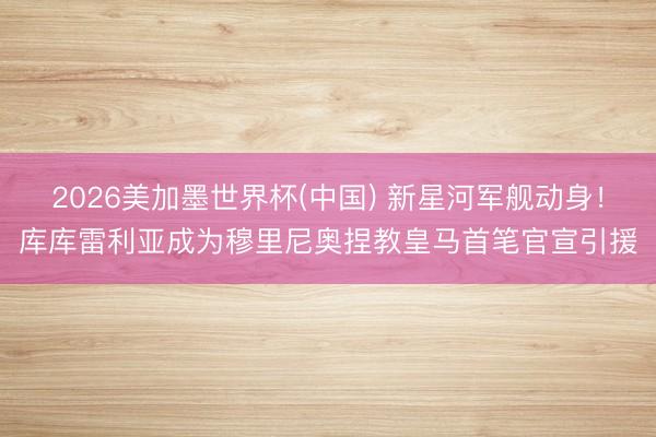 2026美加墨世界杯(中国) 新星河军舰动身！库库雷利亚成为穆里尼奥捏教皇马首笔官宣引援