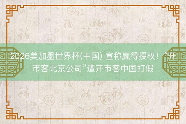 2026美加墨世界杯(中国) 宣称赢得授权!“开市客北京公司”遭开市客中国打假