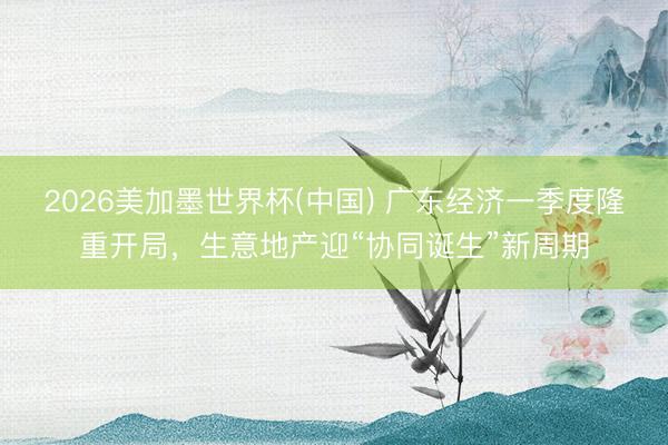 2026美加墨世界杯(中国) 广东经济一季度隆重开局，生意地产迎“协同诞生”新周期