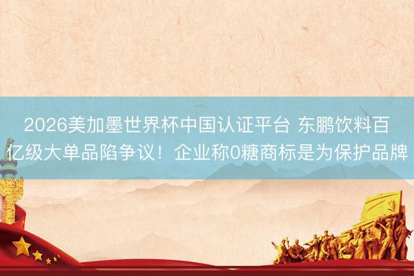 2026美加墨世界杯中国认证平台 东鹏饮料百亿级大单品陷争议！企业称0糖商标是为保护品牌