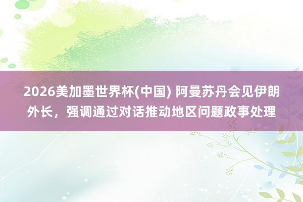 2026美加墨世界杯(中国) 阿曼苏丹会见伊朗外长，强调通过对话推动地区问题政事处理
