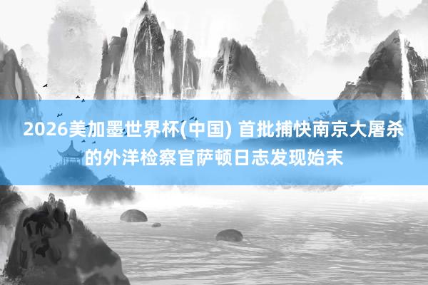 2026美加墨世界杯(中国) 首批捕快南京大屠杀的外洋检察官萨顿日志发现始末