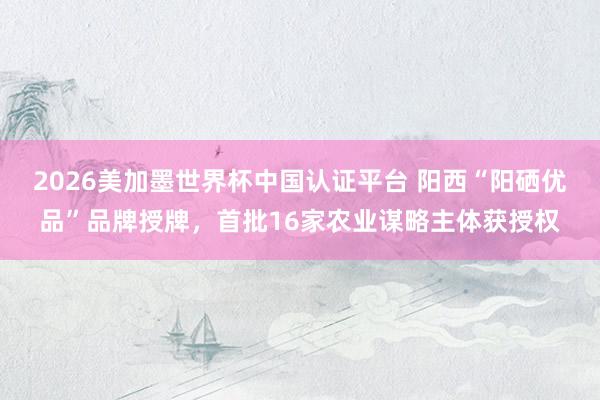 2026美加墨世界杯中国认证平台 阳西“阳硒优品”品牌授牌，首批16家农业谋略主体获授权