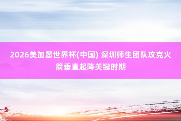 2026美加墨世界杯(中国) 深圳师生团队攻克火箭垂直起降关键时期