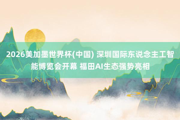 2026美加墨世界杯(中国) 深圳国际东说念主工智能博览会开幕 福田AI生态强势亮相
