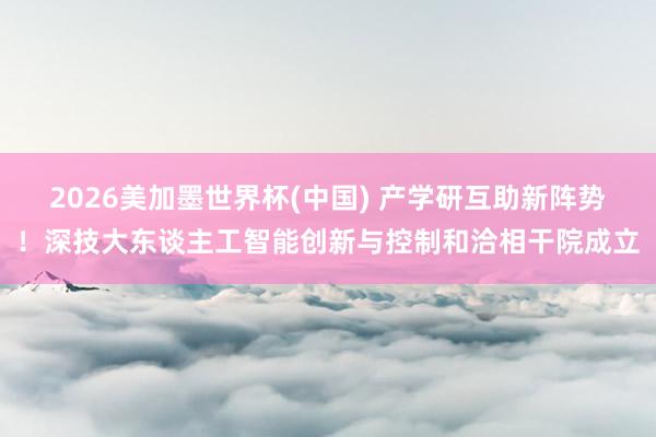 2026美加墨世界杯(中国) 产学研互助新阵势！深技大东谈主工智能创新与控制和洽相干院成立