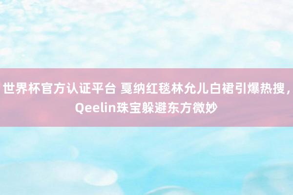 世界杯官方认证平台 戛纳红毯林允儿白裙引爆热搜，Qeelin珠宝躲避东方微妙
