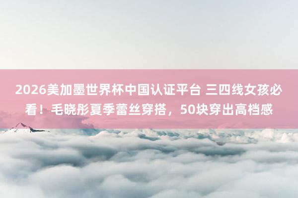2026美加墨世界杯中国认证平台 三四线女孩必看！毛晓彤夏季蕾丝穿搭，50块穿出高档感