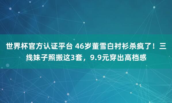世界杯官方认证平台 46岁董雪白衬衫杀疯了！三线妹子照搬这3套，9.9元穿出高档感