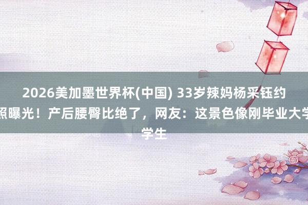 2026美加墨世界杯(中国) 33岁辣妈杨采钰约聚照曝光！产后腰臀比绝了，网友：这景色像刚毕业大学生
