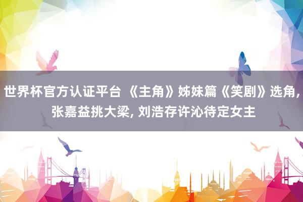 世界杯官方认证平台 《主角》姊妹篇《笑剧》选角， 张嘉益挑大梁， 刘浩存许沁待定女主