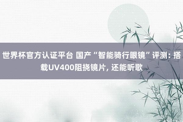 世界杯官方认证平台 国产“智能骑行眼镜”评测: 搭载UV400阻挠镜片, 还能听歌