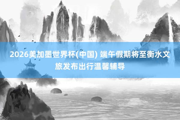 2026美加墨世界杯(中国) 端午假期将至衡水文旅发布出行温馨辅导