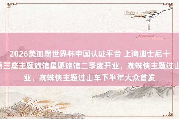 2026美加墨世界杯中国认证平台 上海迪士尼十周年“放大招”：第三座主题旅馆星愿旅馆二季度开业，蜘蛛侠主题过山车下半年大众首发