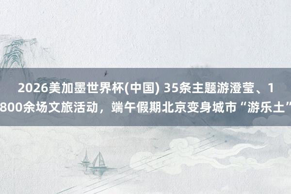 2026美加墨世界杯(中国) 35条主题游澄莹、1800余场文旅活动,端午假期北京变身城市“游乐土”