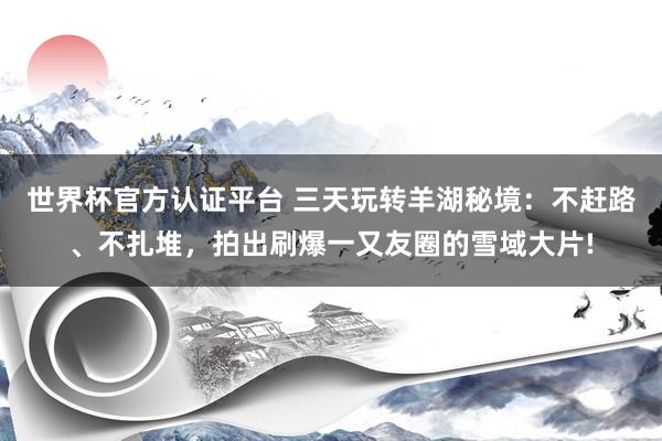 世界杯官方认证平台 三天玩转羊湖秘境：不赶路、不扎堆，拍出刷爆一又友圈的雪域大片!