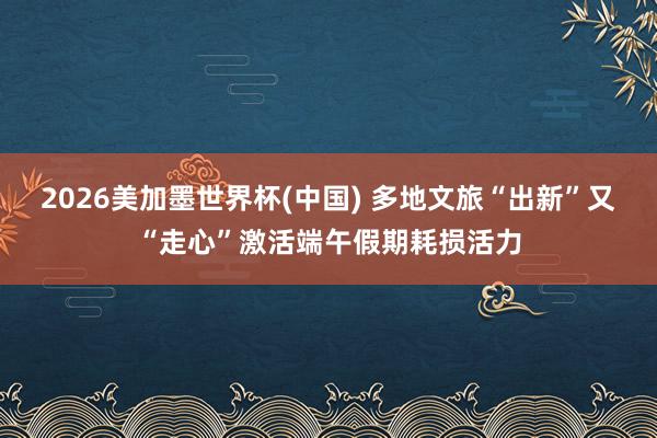 2026美加墨世界杯(中国) 多地文旅“出新”又“走心”激活端午假期耗损活力