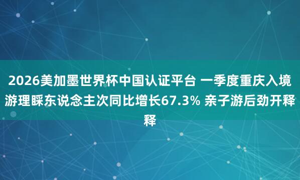 2026美加墨世界杯中国认证平台 一季度重庆入境游理睬东说念主次同比增长67.3% 亲子游后劲开释