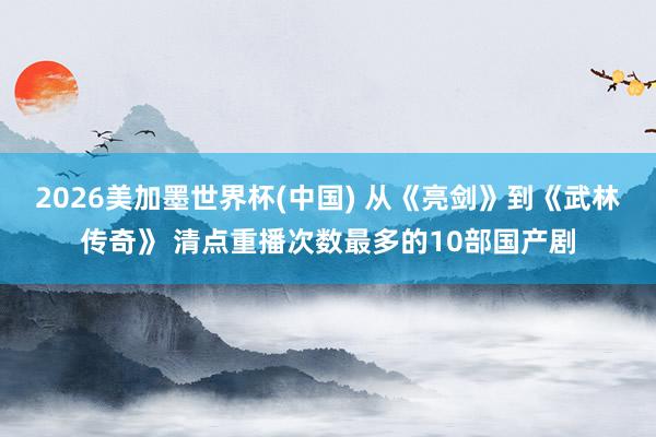 2026美加墨世界杯(中国) 从《亮剑》到《武林传奇》 清点重播次数最多的10部国产剧