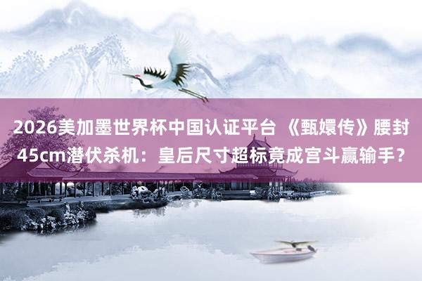 2026美加墨世界杯中国认证平台 《甄嬛传》腰封45cm潜伏杀机：皇后尺寸超标竟成宫斗赢输手？