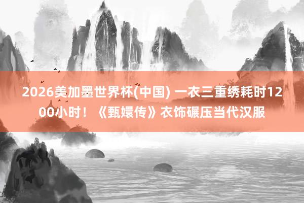 2026美加墨世界杯(中国) 一衣三重绣耗时1200小时！《甄嬛传》衣饰碾压当代汉服